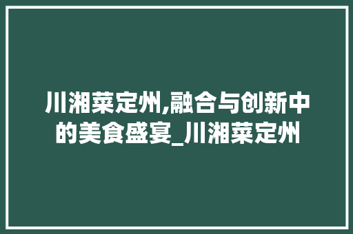 川湘菜定州,融合与创新中的美食盛宴_川湘菜定州 川湘菜定州,融合与创新中的美食盛宴_川湘菜定州 饮食拾萃