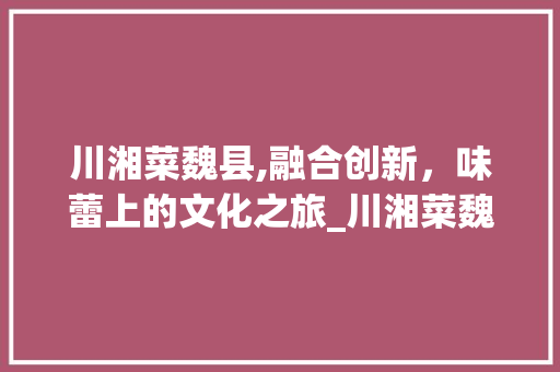 川湘菜魏县,融合创新，味蕾上的文化之旅_川湘菜魏县 川湘菜魏县,融合创新，味蕾上的文化之旅_川湘菜魏县 饮食拾萃