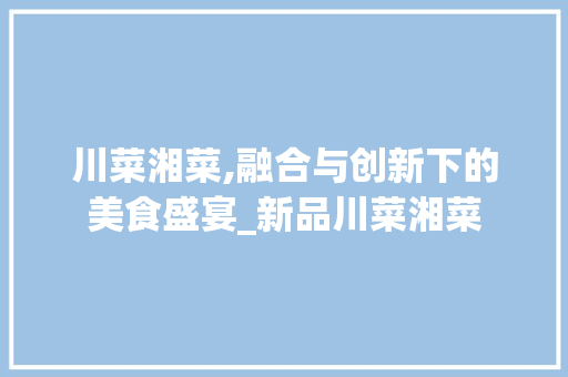 川菜湘菜,融合与创新下的美食盛宴_新品川菜湘菜 川菜湘菜,融合与创新下的美食盛宴_新品川菜湘菜 饮食拾萃