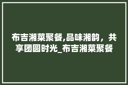 布吉湘菜聚餐,品味湘韵，共享团圆时光_布吉湘菜聚餐 布吉湘菜聚餐,品味湘韵，共享团圆时光_布吉湘菜聚餐 饮食拾萃