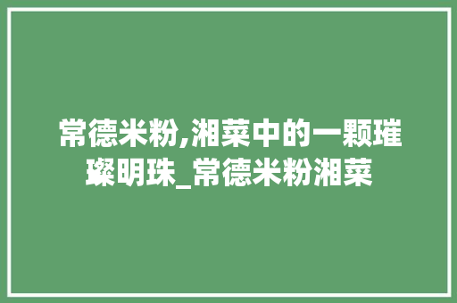 常德米粉,湘菜中的一颗璀璨明珠_常德米粉湘菜 常德米粉,湘菜中的一颗璀璨明珠_常德米粉湘菜 饮食拾萃