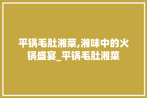 平锅毛肚湘菜,湘味中的火锅盛宴_平锅毛肚湘菜 平锅毛肚湘菜,湘味中的火锅盛宴_平锅毛肚湘菜 饮食拾萃