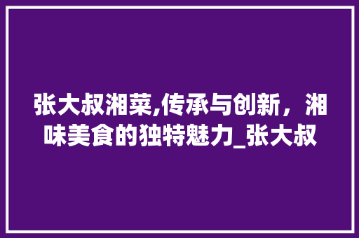 张大叔湘菜,传承与创新，湘味美食的独特魅力_张大叔湘菜 张大叔湘菜,传承与创新，湘味美食的独特魅力_张大叔湘菜 饮食拾萃