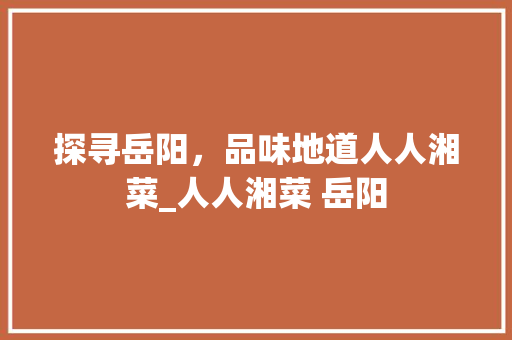 探寻岳阳，品味地道人人湘菜_人人湘菜 岳阳 探寻岳阳，品味地道人人湘菜_人人湘菜 岳阳 饮食拾萃