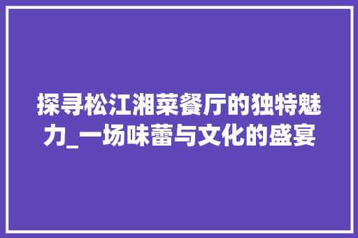 探寻松江湘菜餐厅的独特魅力_一场味蕾与文化的盛宴_松江湘菜餐厅 探寻松江湘菜餐厅的独特魅力_一场味蕾与文化的盛宴_松江湘菜餐厅 饮食拾萃