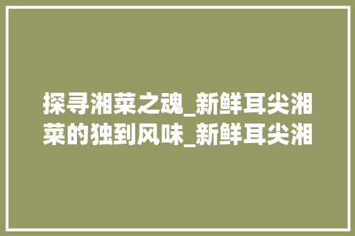 探寻湘菜之魂_新鲜耳尖湘菜的独到风味_新鲜耳尖湘菜 探寻湘菜之魂_新鲜耳尖湘菜的独到风味_新鲜耳尖湘菜 饮食拾萃