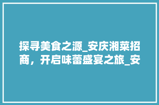 探寻美食之源_安庆湘菜招商，开启味蕾盛宴之旅_安庆湘菜招商 探寻美食之源_安庆湘菜招商，开启味蕾盛宴之旅_安庆湘菜招商 饮食拾萃