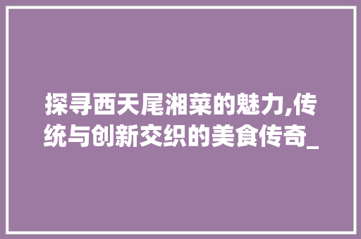 探寻西天尾湘菜的魅力,传统与创新交织的美食传奇_西天尾湘菜 探寻西天尾湘菜的魅力,传统与创新交织的美食传奇_西天尾湘菜 饮食拾萃
