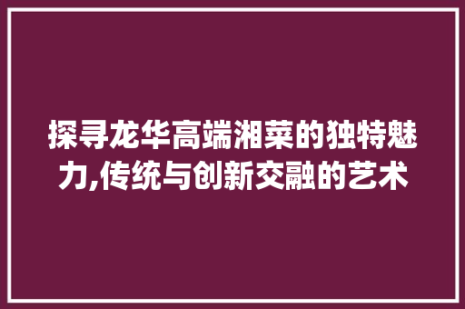 探寻龙华高端湘菜的独特魅力,传统与创新交融的艺术_龙华高端湘菜 探寻龙华高端湘菜的独特魅力,传统与创新交融的艺术_龙华高端湘菜 饮食拾萃