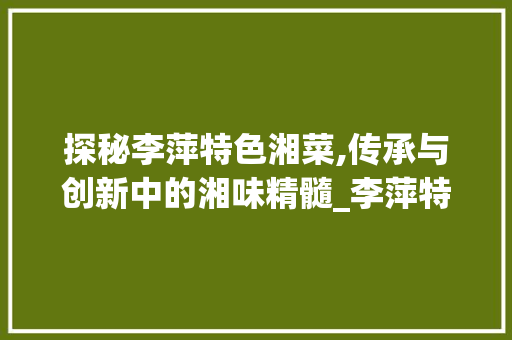 探秘李萍特色湘菜,传承与创新中的湘味精髓_李萍特色湘菜 探秘李萍特色湘菜,传承与创新中的湘味精髓_李萍特色湘菜 饮食拾萃