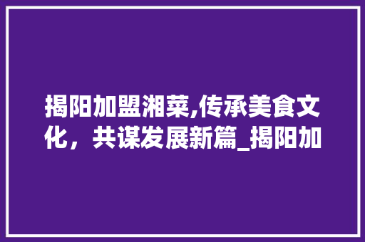 揭阳加盟湘菜,传承美食文化，共谋发展新篇_揭阳加盟湘菜 揭阳加盟湘菜,传承美食文化，共谋发展新篇_揭阳加盟湘菜 饮食拾萃