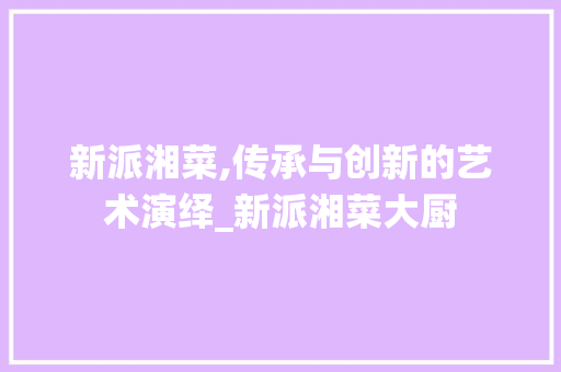 新派湘菜,传承与创新的艺术演绎_新派湘菜大厨 新派湘菜,传承与创新的艺术演绎_新派湘菜大厨 饮食拾萃