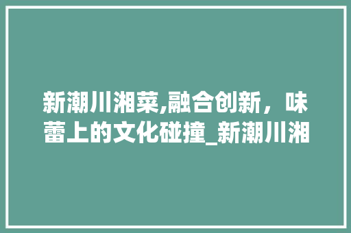 新潮川湘菜,融合创新，味蕾上的文化碰撞_新潮川湘菜 新潮川湘菜,融合创新，味蕾上的文化碰撞_新潮川湘菜 饮食拾萃