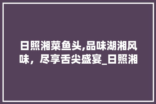日照湘菜鱼头,品味湖湘风味，尽享舌尖盛宴_日照湘菜鱼头 日照湘菜鱼头,品味湖湘风味，尽享舌尖盛宴_日照湘菜鱼头 饮食拾萃
