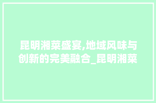 昆明湘菜盛宴,地域风味与创新的完美融合_昆明湘菜测试 昆明湘菜盛宴,地域风味与创新的完美融合_昆明湘菜测试 饮食拾萃