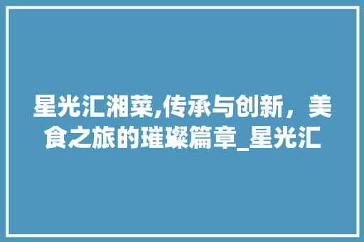 星光汇湘菜,传承与创新，美食之旅的璀璨篇章_星光汇湘菜 星光汇湘菜,传承与创新，美食之旅的璀璨篇章_星光汇湘菜 饮食拾萃
