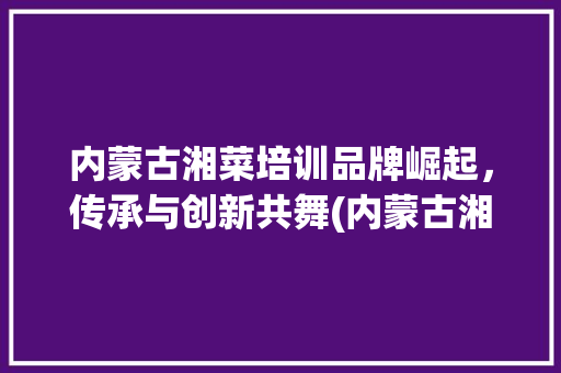 内蒙古湘菜培训品牌崛起，传承与创新共舞(内蒙古湘菜培训品牌) 内蒙古湘菜培训品牌崛起，传承与创新共舞(内蒙古湘菜培训品牌) 饮食拾萃