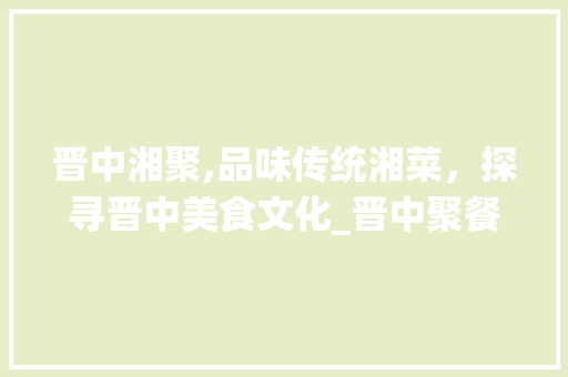 晋中湘聚,品味传统湘菜，探寻晋中美食文化_晋中聚餐湘菜 晋中湘聚,品味传统湘菜，探寻晋中美食文化_晋中聚餐湘菜 饮食拾萃