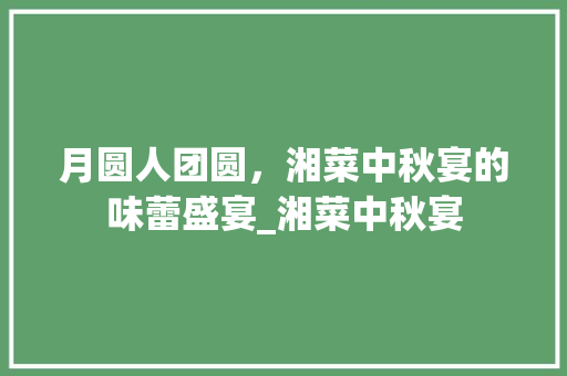 月圆人团圆，湘菜中秋宴的味蕾盛宴_湘菜中秋宴 月圆人团圆，湘菜中秋宴的味蕾盛宴_湘菜中秋宴 饮食拾萃