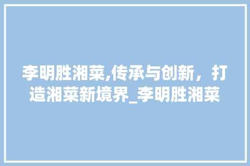 李明胜湘菜,传承与创新，打造湘菜新境界_李明胜湘菜 李明胜湘菜,传承与创新，打造湘菜新境界_李明胜湘菜 饮食拾萃