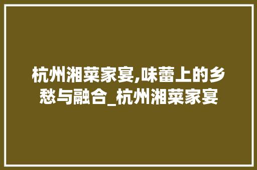杭州湘菜家宴,味蕾上的乡愁与融合_杭州湘菜家宴 杭州湘菜家宴,味蕾上的乡愁与融合_杭州湘菜家宴 饮食拾萃