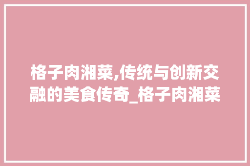 格子肉湘菜,传统与创新交融的美食传奇_格子肉湘菜 格子肉湘菜,传统与创新交融的美食传奇_格子肉湘菜 饮食拾萃