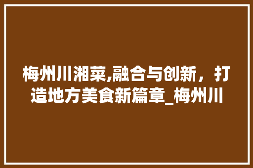 梅州川湘菜,融合与创新，打造地方美食新篇章_梅州川湘菜 梅州川湘菜,融合与创新，打造地方美食新篇章_梅州川湘菜 饮食拾萃
