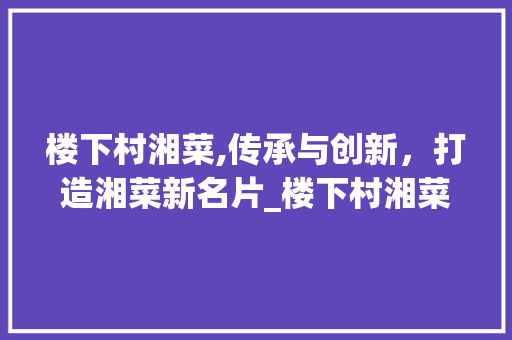 楼下村湘菜,传承与创新，打造湘菜新名片_楼下村湘菜 楼下村湘菜,传承与创新，打造湘菜新名片_楼下村湘菜 饮食拾萃