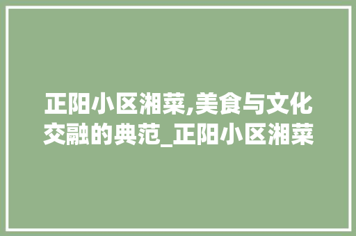 正阳小区湘菜,美食与文化交融的典范_正阳小区湘菜 正阳小区湘菜,美食与文化交融的典范_正阳小区湘菜 饮食拾萃