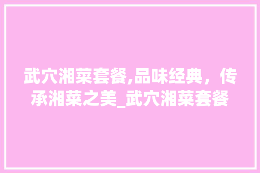 武穴湘菜套餐,品味经典，传承湘菜之美_武穴湘菜套餐 武穴湘菜套餐,品味经典，传承湘菜之美_武穴湘菜套餐 饮食拾萃