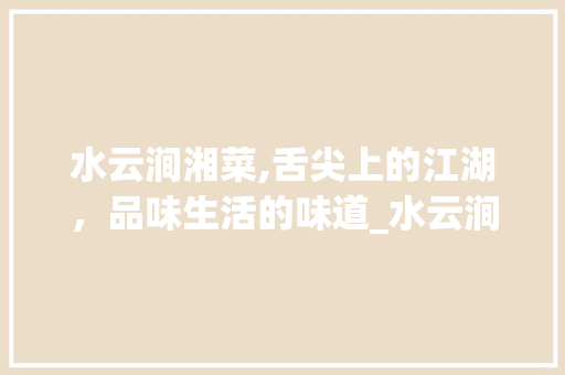 水云涧湘菜,舌尖上的江湖，品味生活的味道_水云涧湘菜 水云涧湘菜,舌尖上的江湖，品味生活的味道_水云涧湘菜 饮食拾萃