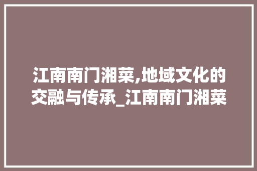 江南南门湘菜,地域文化的交融与传承_江南南门湘菜 江南南门湘菜,地域文化的交融与传承_江南南门湘菜 饮食拾萃