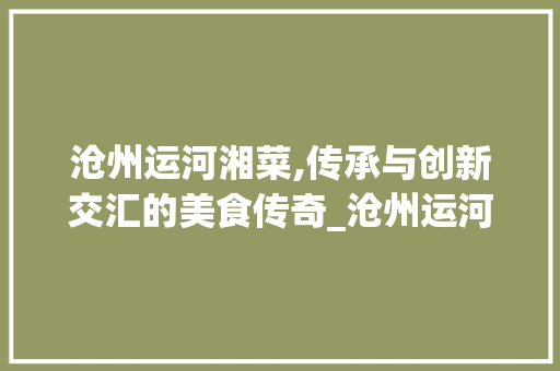 沧州运河湘菜,传承与创新交汇的美食传奇_沧州运河湘菜 沧州运河湘菜,传承与创新交汇的美食传奇_沧州运河湘菜 饮食拾萃