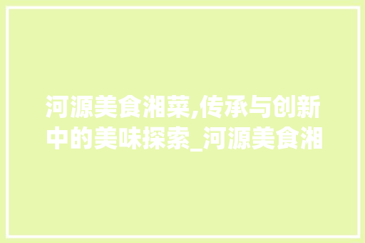 河源美食湘菜,传承与创新中的美味探索_河源美食湘菜 河源美食湘菜,传承与创新中的美味探索_河源美食湘菜 饮食拾萃