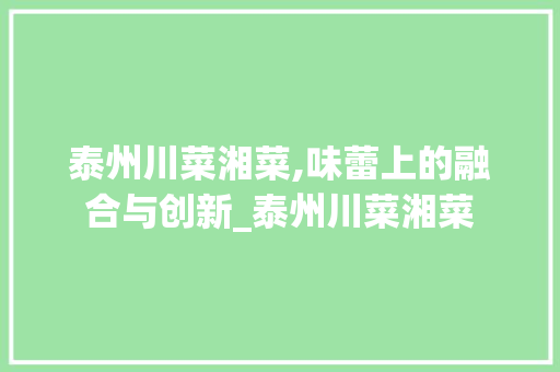 泰州川菜湘菜,味蕾上的融合与创新_泰州川菜湘菜 泰州川菜湘菜,味蕾上的融合与创新_泰州川菜湘菜 饮食拾萃