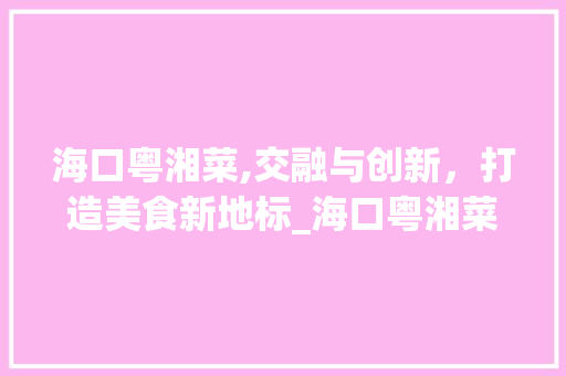 海口粤湘菜,交融与创新，打造美食新地标_海口粤湘菜 海口粤湘菜,交融与创新，打造美食新地标_海口粤湘菜 饮食拾萃