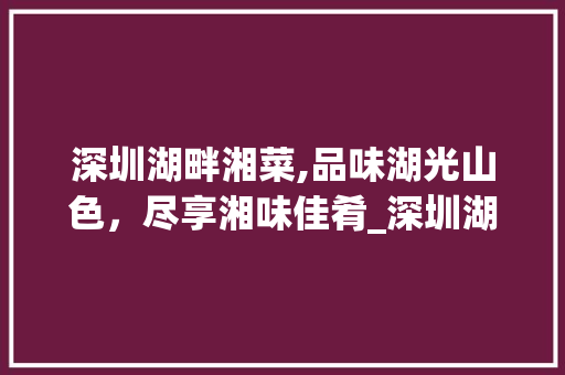 深圳湖畔湘菜,品味湖光山色，尽享湘味佳肴_深圳湖畔湘菜 深圳湖畔湘菜,品味湖光山色，尽享湘味佳肴_深圳湖畔湘菜 饮食拾萃