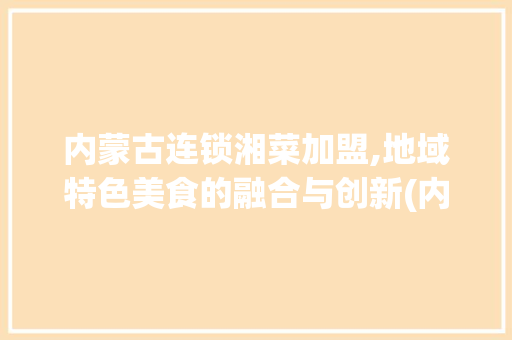 内蒙古连锁湘菜加盟,地域特色美食的融合与创新(内蒙古连锁湘菜加盟) 内蒙古连锁湘菜加盟,地域特色美食的融合与创新(内蒙古连锁湘菜加盟) 饮食拾萃