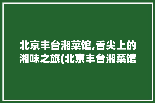 北京丰台湘菜馆,舌尖上的湘味之旅(北京丰台湘菜馆) 北京丰台湘菜馆,舌尖上的湘味之旅(北京丰台湘菜馆) 饮食拾萃