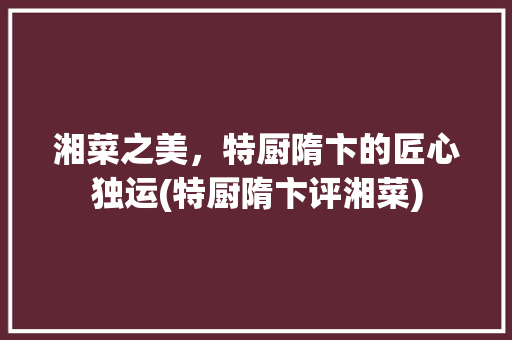 湘菜之美，特厨隋卞的匠心独运(特厨隋卞评湘菜) 湘菜之美，特厨隋卞的匠心独运(特厨隋卞评湘菜) 饮食拾萃