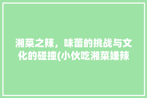 湘菜之辣，味蕾的挑战与文化的碰撞(小伙吃湘菜嫌辣视频) 湘菜之辣，味蕾的挑战与文化的碰撞(小伙吃湘菜嫌辣视频) 饮食拾萃