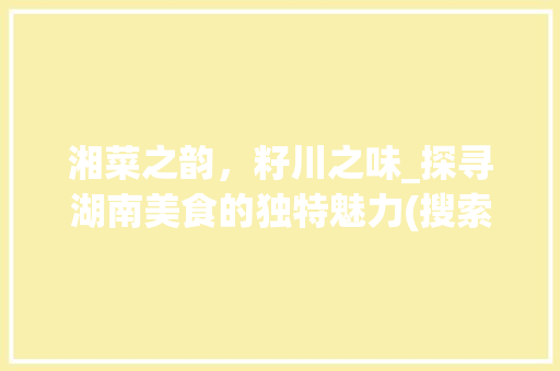 湘菜之韵，籽川之味_探寻湖南美食的独特魅力(搜索籽川湘菜的图片) 湘菜之韵，籽川之味_探寻湖南美食的独特魅力(搜索籽川湘菜的图片) 饮食拾萃