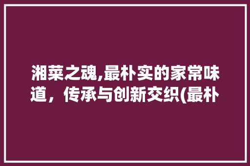 湘菜之魂,最朴实的家常味道，传承与创新交织(最朴实的湘菜做法图片) 湘菜之魂,最朴实的家常味道，传承与创新交织(最朴实的湘菜做法图片) 饮食拾萃