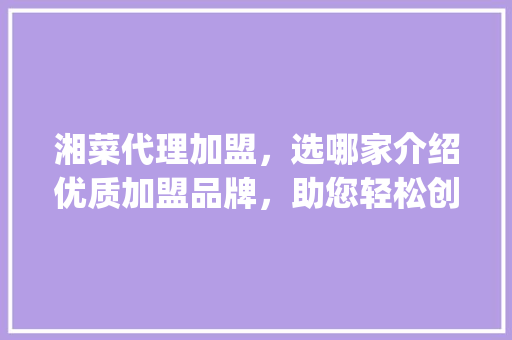 湘菜代理加盟，选哪家介绍优质加盟品牌，助您轻松创业！(湘菜代理加盟去哪家好) 湘菜代理加盟，选哪家介绍优质加盟品牌，助您轻松创业！(湘菜代理加盟去哪家好) 饮食拾萃