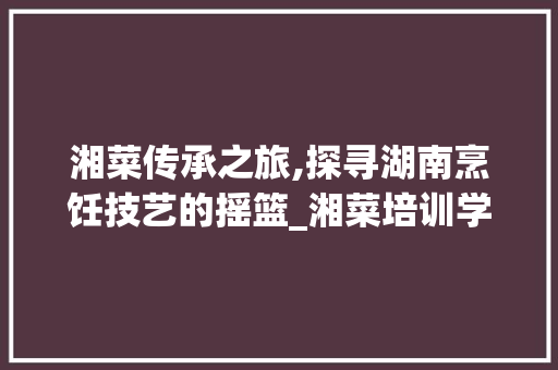 湘菜传承之旅,探寻湖南烹饪技艺的摇篮_湘菜培训学校(湘菜培训的学校时间) 湘菜传承之旅,探寻湖南烹饪技艺的摇篮_湘菜培训学校(湘菜培训的学校时间) 饮食拾萃
