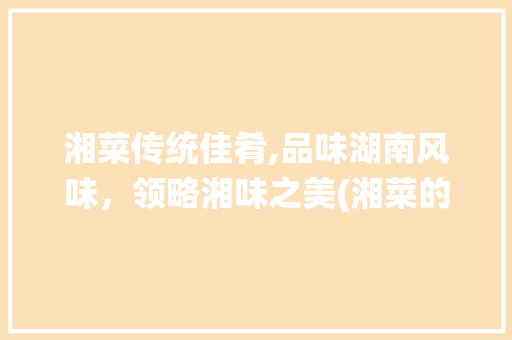 湘菜传统佳肴,品味湖南风味，领略湘味之美(湘菜的传统佳肴有哪些) 湘菜传统佳肴,品味湖南风味，领略湘味之美(湘菜的传统佳肴有哪些) 饮食拾萃