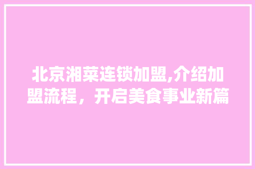 北京湘菜连锁加盟,介绍加盟流程，开启美食事业新篇章(北京湘菜连锁加盟怎么加盟) 北京湘菜连锁加盟,介绍加盟流程，开启美食事业新篇章(北京湘菜连锁加盟怎么加盟) 饮食拾萃