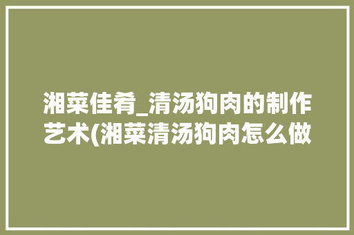 湘菜佳肴_清汤狗肉的制作艺术(湘菜清汤狗肉怎么做) 湘菜佳肴_清汤狗肉的制作艺术(湘菜清汤狗肉怎么做) 饮食拾萃