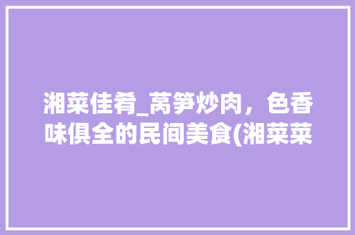 湘菜佳肴_莴笋炒肉，色香味俱全的民间美食(湘菜菜谱 莴笋炒肉) 湘菜佳肴_莴笋炒肉，色香味俱全的民间美食(湘菜菜谱 莴笋炒肉) 饮食拾萃