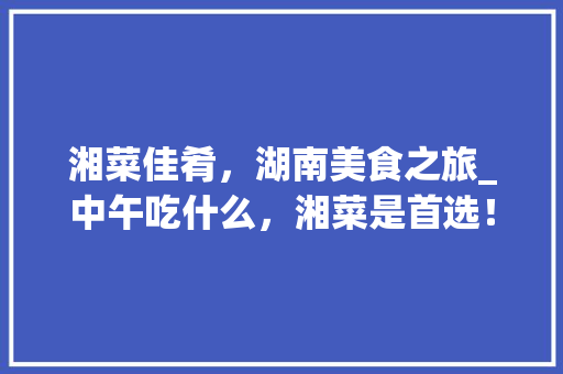 湘菜佳肴，湖南美食之旅_中午吃什么，湘菜是首选！(湖南湘菜中午吃什么好吃) 湘菜佳肴，湖南美食之旅_中午吃什么，湘菜是首选！(湖南湘菜中午吃什么好吃) 饮食拾萃